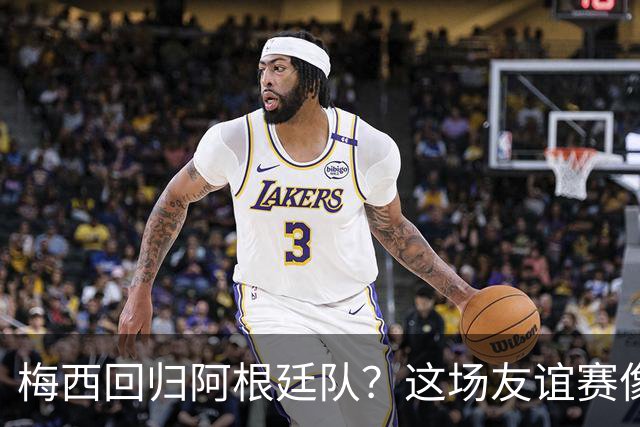 梅西回归阿根廷队？这场友谊赛像是一场篮球决斗！